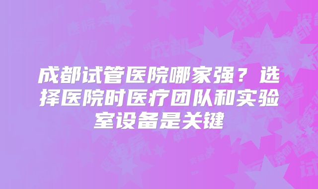 成都试管医院哪家强？选择医院时医疗团队和实验室设备是关键
