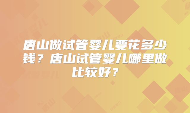 唐山做试管婴儿要花多少钱？唐山试管婴儿哪里做比较好？