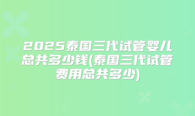 2025泰国三代试管婴儿总共多少钱(泰国三代试管费用总共多少)