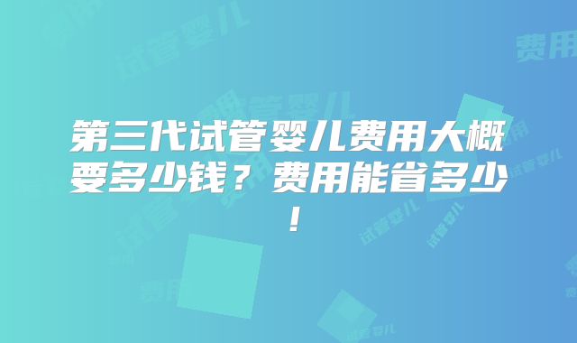 第三代试管婴儿费用大概要多少钱？费用能省多少！