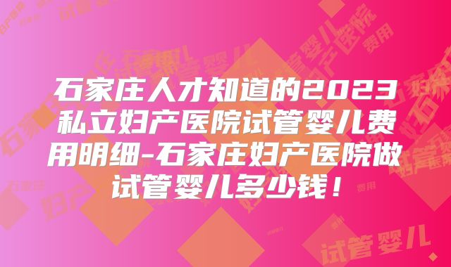 石家庄人才知道的2023私立妇产医院试管婴儿费用明细-石家庄妇产医院做试管婴儿多少钱！