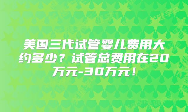 美国三代试管婴儿费用大约多少?试管总费用在20万元-30万元!