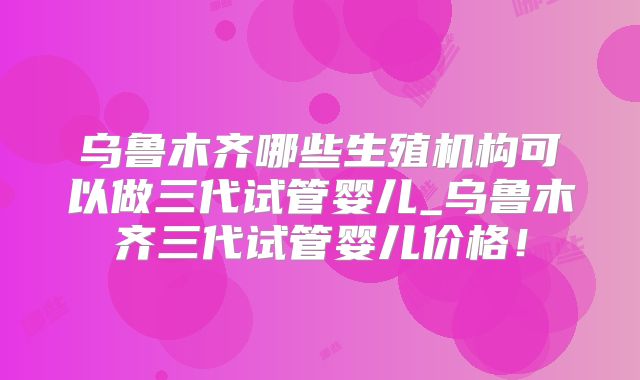乌鲁木齐哪些生殖机构可以做三代试管婴儿_乌鲁木齐三代试管婴儿价格！