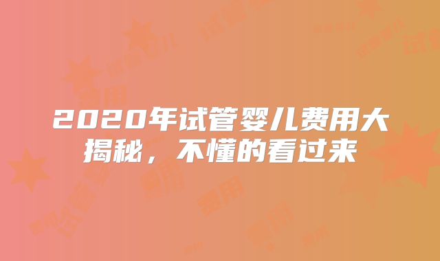 2020年试管婴儿费用大揭秘，不懂的看过来