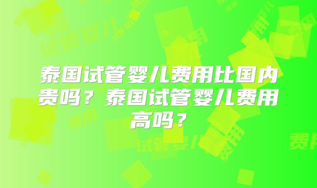 泰国试管婴儿费用比国内贵吗？泰国试管婴儿费用高吗？