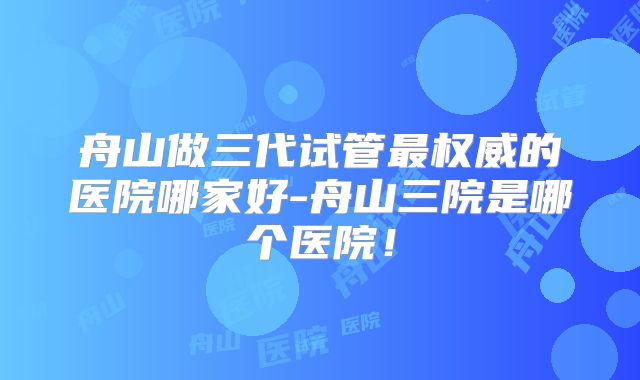 舟山做三代试管最权威的医院哪家好-舟山三院是哪个医院！