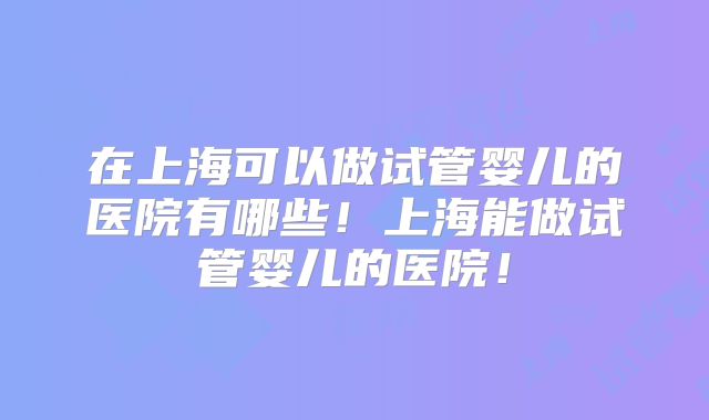 在上海可以做试管婴儿的医院有哪些!上海能做试管婴儿的医院!