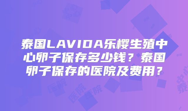 泰国LAVIDA乐樱生殖中心卵子保存多少钱？泰国卵子保存的医院及费用？