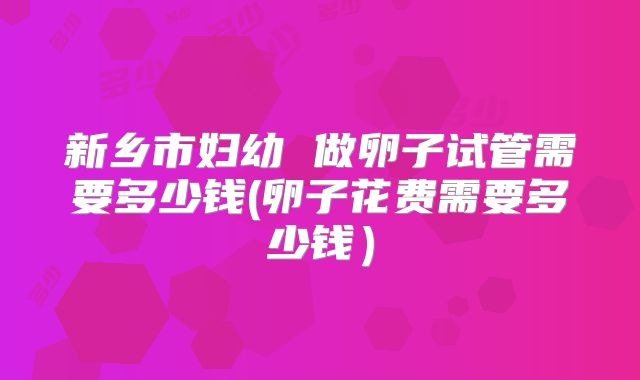 新乡市妇幼 做卵子试管需要多少钱(卵子花费需要多少钱）