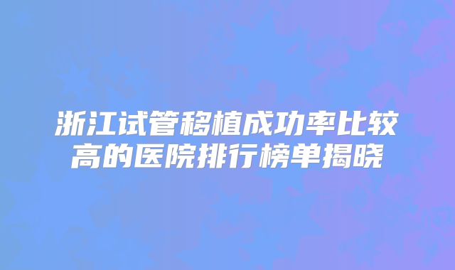 浙江试管移植成功率比较高的医院排行榜单揭晓