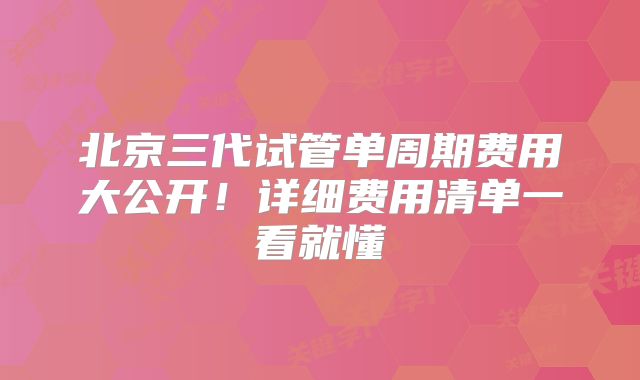 北京三代试管单周期费用大公开！详细费用清单一看就懂