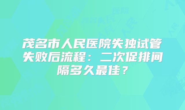 茂名市人民医院失独试管失败后流程：二次促排间隔多久最佳？
