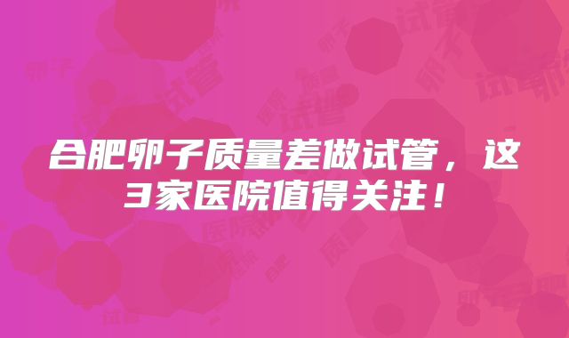 合肥卵子质量差做试管,这3家医院值得关注!
