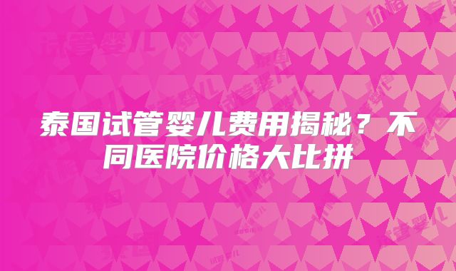 泰国试管婴儿费用揭秘？不同医院价格大比拼