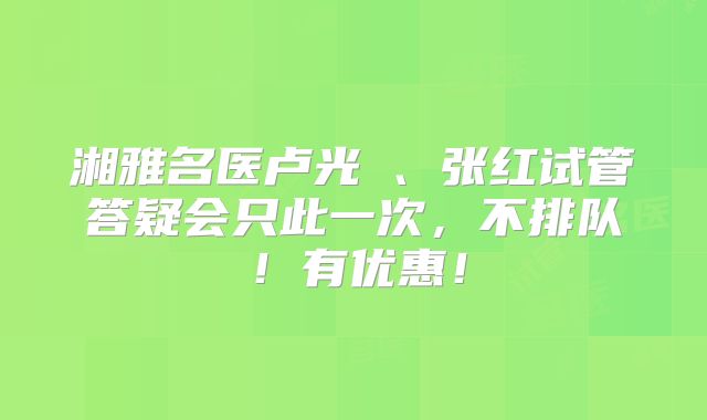 湘雅名医卢光琇、张红试管答疑会只此一次，不排队！有优惠！