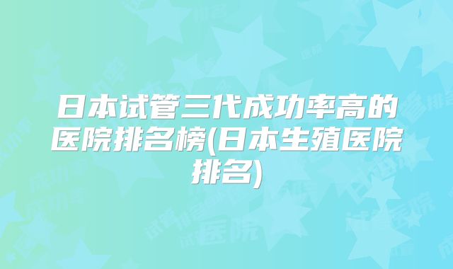 日本试管三代成功率高的医院排名榜(日本生殖医院排名)