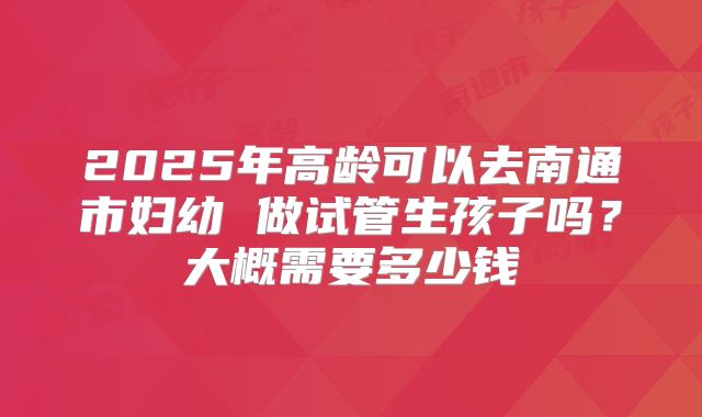 2025年高龄可以去南通市妇幼 做试管生孩子吗？大概需要多少钱
