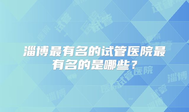淄博最有名的试管医院最有名的是哪些？