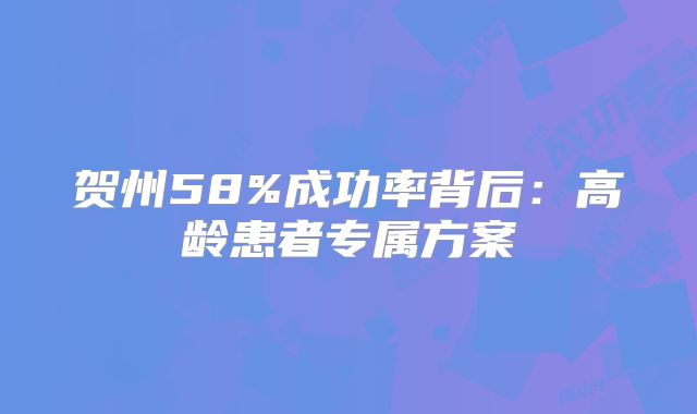 贺州58%成功率背后：高龄患者专属方案