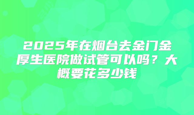 2025年在烟台去金门金厚生医院做试管可以吗?大概要花多少钱