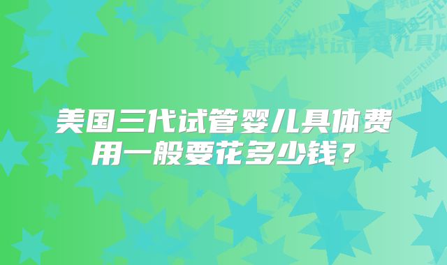 美国三代试管婴儿具体费用一般要花多少钱?