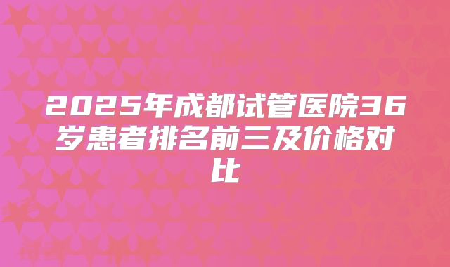 2025年成都试管医院36岁患者排名前三及价格对比