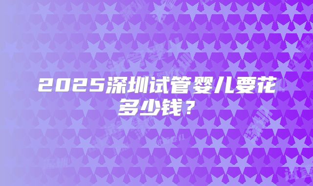 2025深圳试管婴儿要花多少钱？