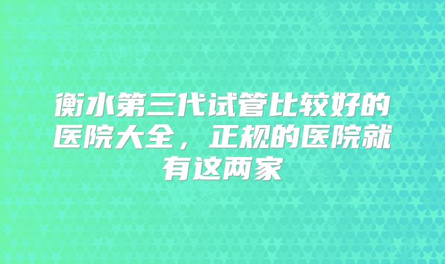 衡水第三代试管比较好的医院大全，正规的医院就有这两家