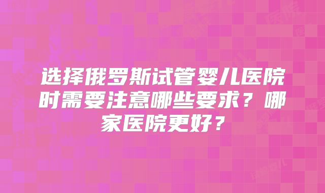 选择俄罗斯试管婴儿医院时需要注意哪些要求？哪家医院更好？