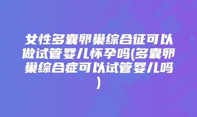 女性多囊卵巢综合征可以做试管婴儿怀孕吗(多囊卵巢综合症可以试管婴儿吗)