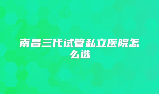 南昌三代试管私立医院怎么选