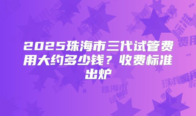 2025珠海市三代试管费用大约多少钱？收费标准出炉