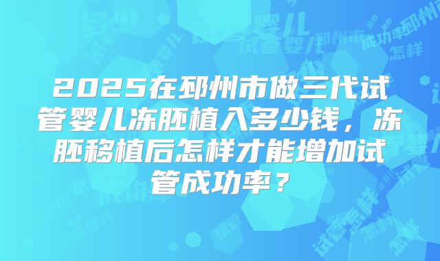 2025在邳州市做三代试管婴儿冻胚植入多少钱,冻胚移植后怎样才能增加试管成功率?
