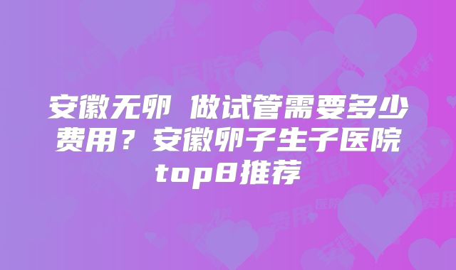 安徽无卵�做试管需要多少费用？安徽卵子生子医院top8推荐