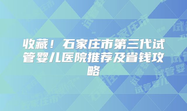 收藏！石家庄市第三代试管婴儿医院推荐及省钱攻略