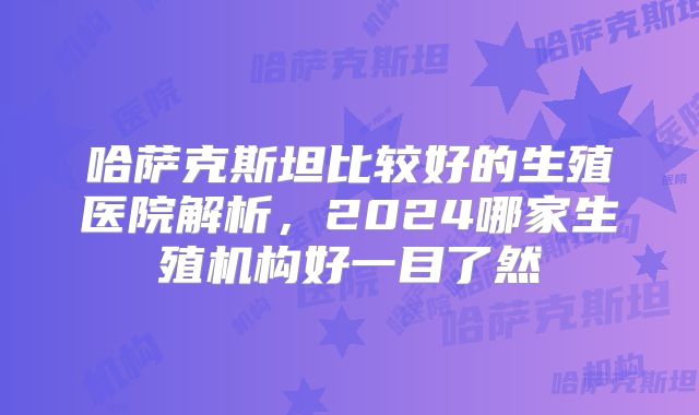 哈萨克斯坦比较好的生殖医院解析,2024哪家生殖机构好一目了然