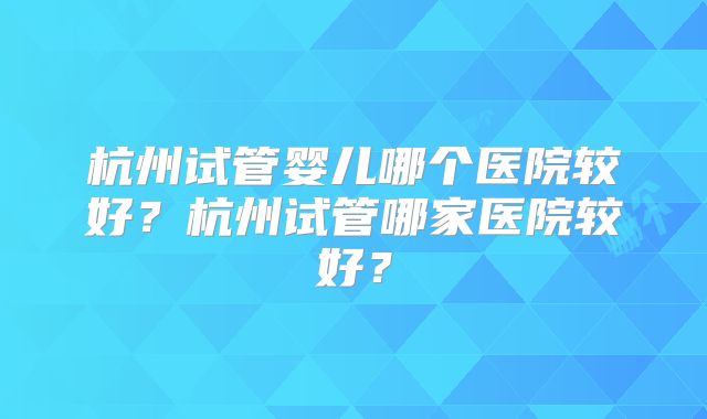 杭州试管婴儿哪个医院较好？杭州试管哪家医院较好？