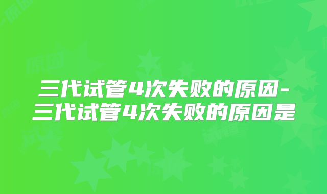 三代试管4次失败的原因-三代试管4次失败的原因是