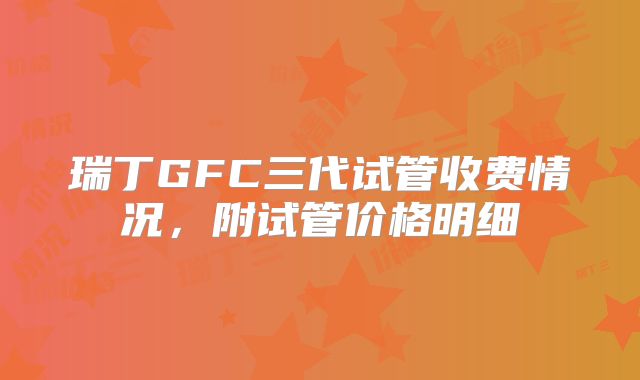 瑞丁GFC三代试管收费情况,附试管价格明细