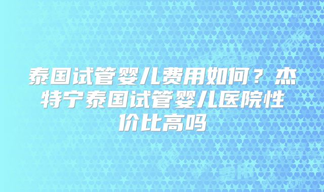 泰国试管婴儿费用如何?杰特宁泰国试管婴儿医院性价比高吗