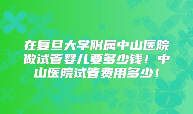 在复旦大学附属中山医院做试管婴儿要多少钱！中山医院试管费用多少！