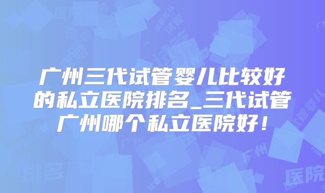 广州三代试管婴儿比较好的私立医院排名_三代试管广州哪个私立医院好！