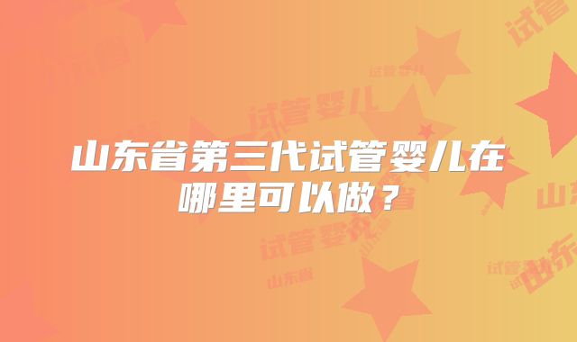 山东省第三代试管婴儿在哪里可以做？