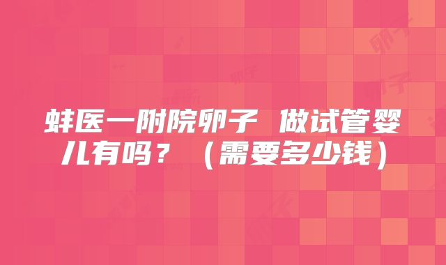 蚌医一附院卵子 做试管婴儿有吗？（需要多少钱）