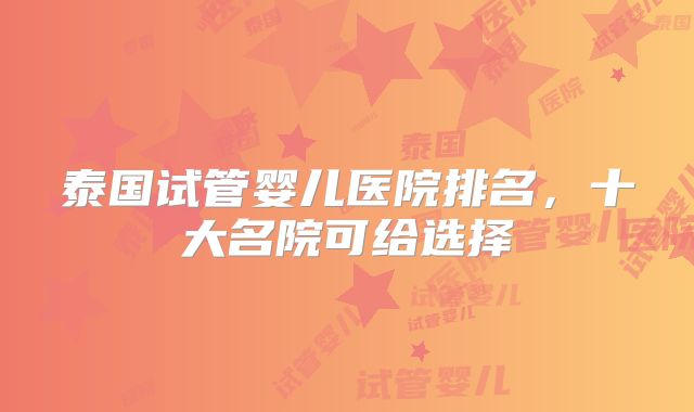 泰国试管婴儿医院排名，十大名院可给选择