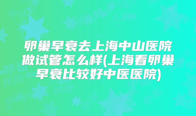 卵巢早衰去上海中山医院做试管怎么样(上海看卵巢早衰比较好中医医院)