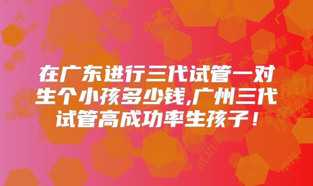 在广东进行三代试管一对生个小孩多少钱,广州三代试管高成功率生孩子！