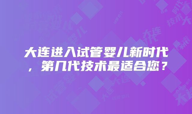 大连进入试管婴儿新时代，第几代技术最适合您？