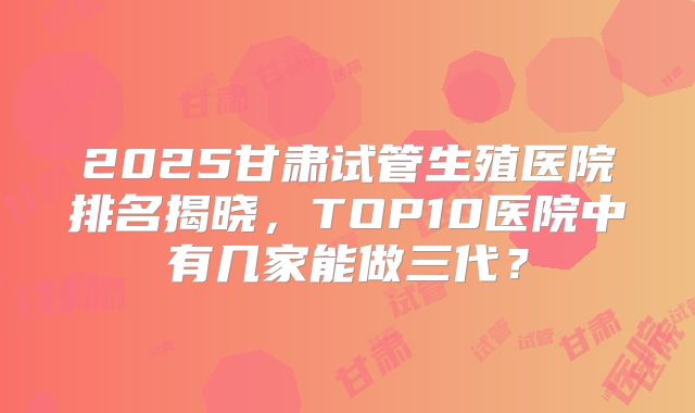 2025甘肃试管生殖医院排名揭晓,TOP10医院中有几家能做三代?