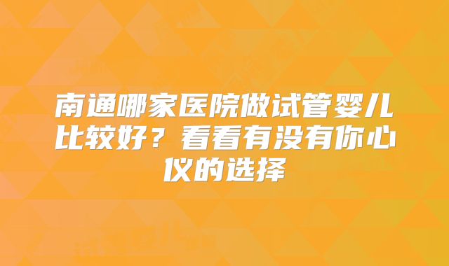 南通哪家医院做试管婴儿比较好?看看有没有你心仪的选择